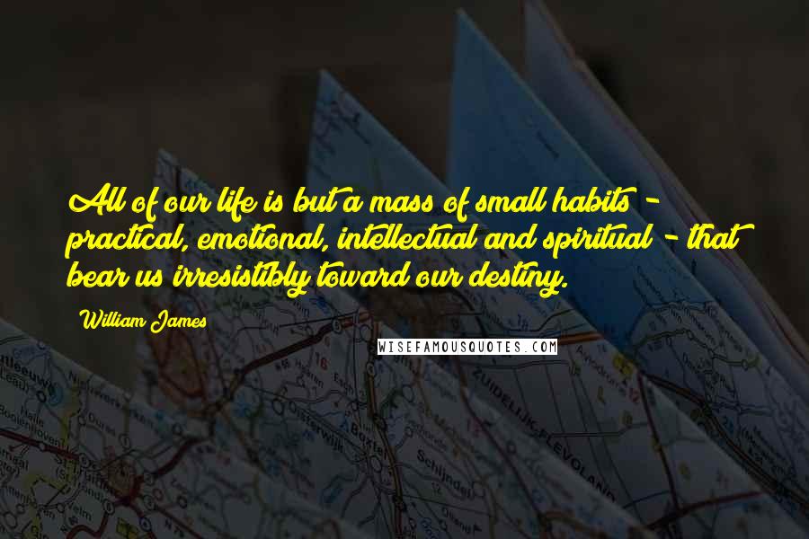 William James Quotes: All of our life is but a mass of small habits - practical, emotional, intellectual and spiritual - that bear us irresistibly toward our destiny.