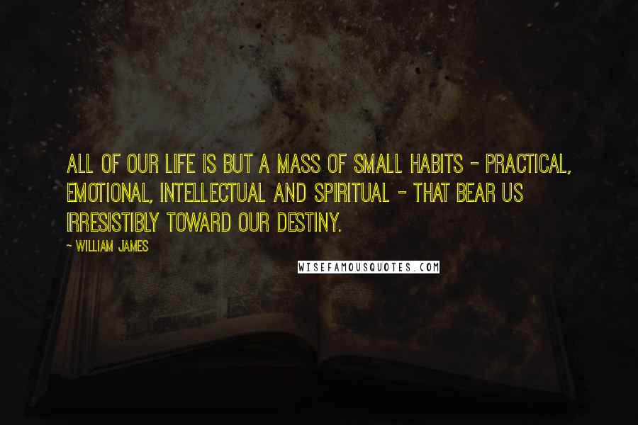 William James Quotes: All of our life is but a mass of small habits - practical, emotional, intellectual and spiritual - that bear us irresistibly toward our destiny.