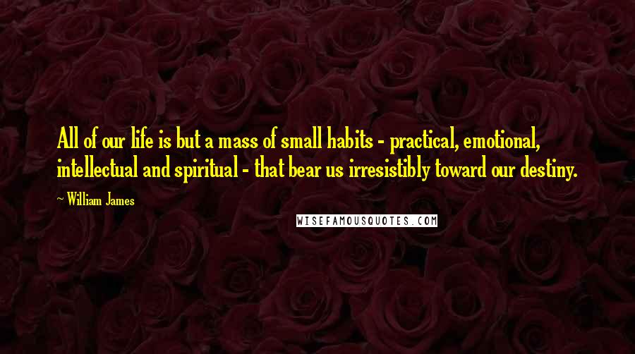 William James Quotes: All of our life is but a mass of small habits - practical, emotional, intellectual and spiritual - that bear us irresistibly toward our destiny.