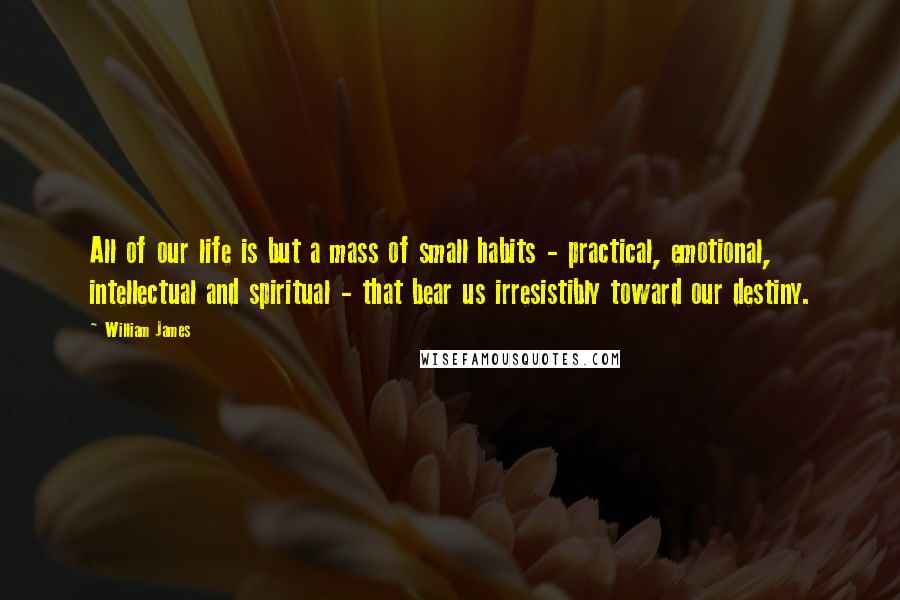 William James Quotes: All of our life is but a mass of small habits - practical, emotional, intellectual and spiritual - that bear us irresistibly toward our destiny.