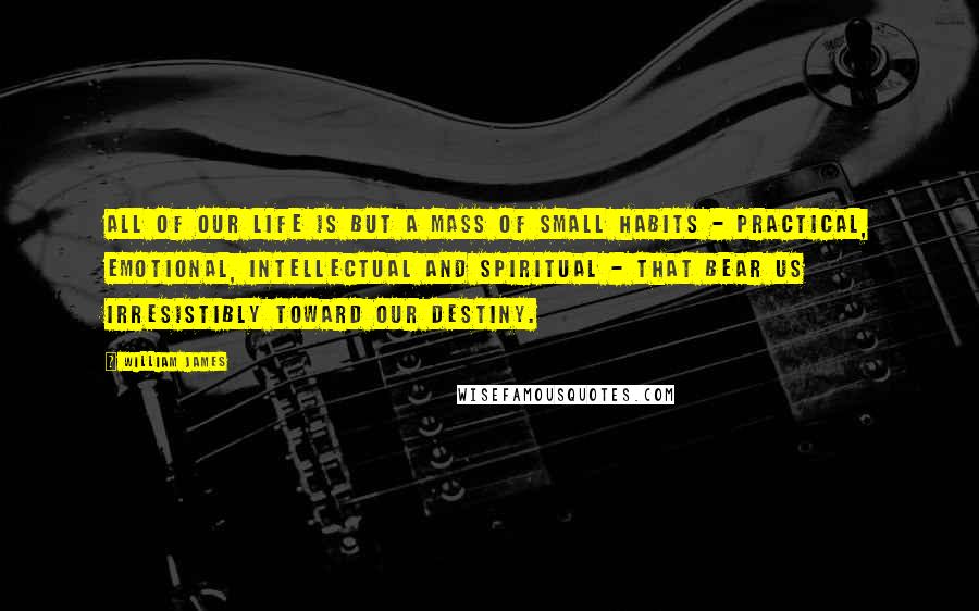 William James Quotes: All of our life is but a mass of small habits - practical, emotional, intellectual and spiritual - that bear us irresistibly toward our destiny.