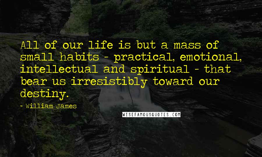 William James Quotes: All of our life is but a mass of small habits - practical, emotional, intellectual and spiritual - that bear us irresistibly toward our destiny.