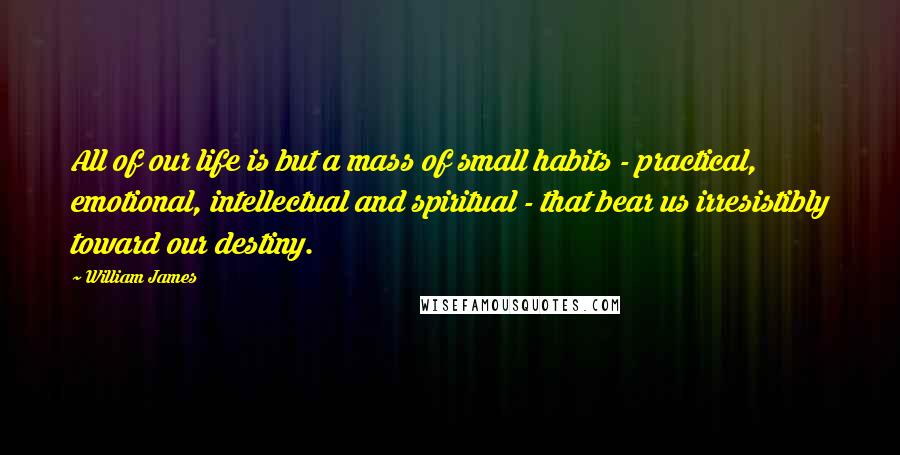 William James Quotes: All of our life is but a mass of small habits - practical, emotional, intellectual and spiritual - that bear us irresistibly toward our destiny.