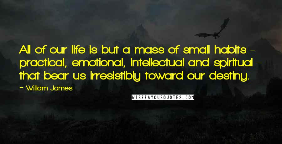 William James Quotes: All of our life is but a mass of small habits - practical, emotional, intellectual and spiritual - that bear us irresistibly toward our destiny.