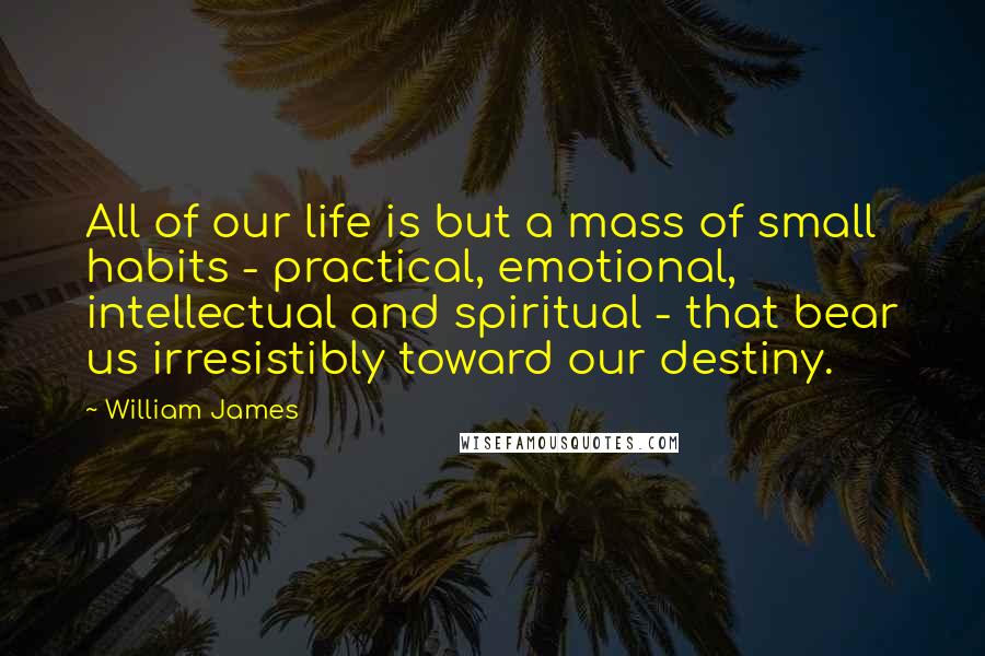 William James Quotes: All of our life is but a mass of small habits - practical, emotional, intellectual and spiritual - that bear us irresistibly toward our destiny.