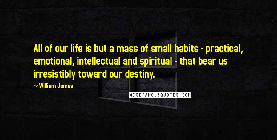 William James Quotes: All of our life is but a mass of small habits - practical, emotional, intellectual and spiritual - that bear us irresistibly toward our destiny.