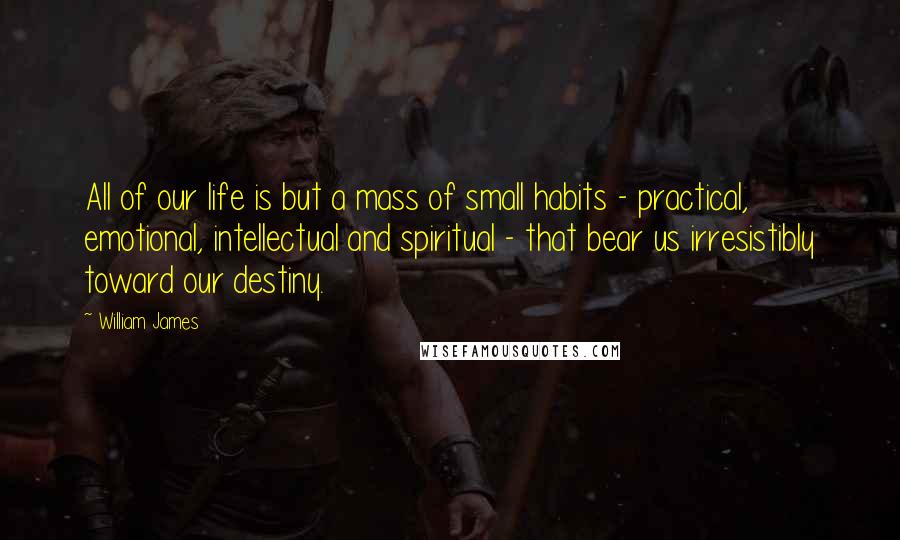 William James Quotes: All of our life is but a mass of small habits - practical, emotional, intellectual and spiritual - that bear us irresistibly toward our destiny.