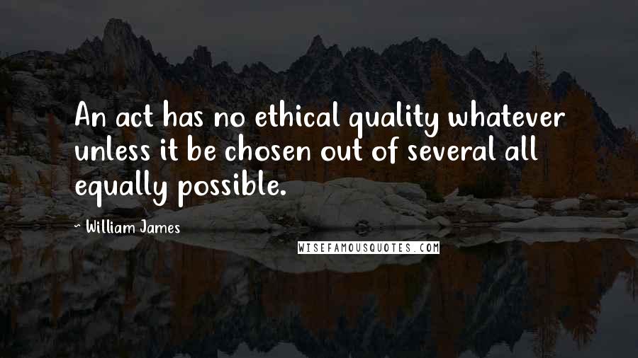 William James Quotes: An act has no ethical quality whatever unless it be chosen out of several all equally possible.