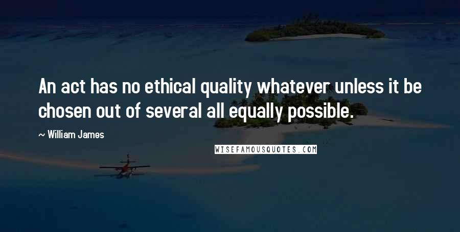 William James Quotes: An act has no ethical quality whatever unless it be chosen out of several all equally possible.