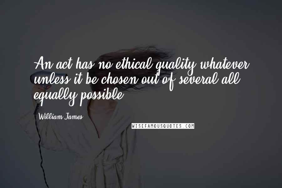 William James Quotes: An act has no ethical quality whatever unless it be chosen out of several all equally possible.