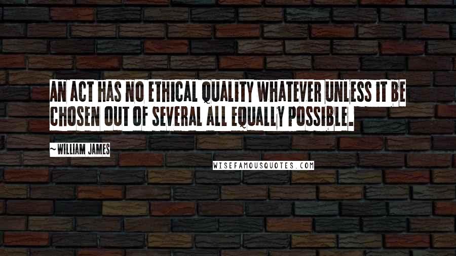 William James Quotes: An act has no ethical quality whatever unless it be chosen out of several all equally possible.