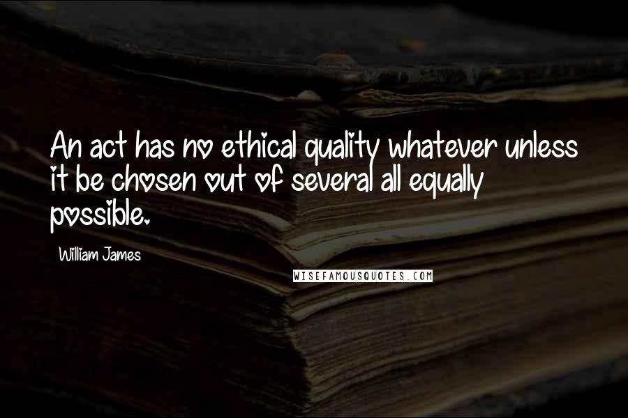 William James Quotes: An act has no ethical quality whatever unless it be chosen out of several all equally possible.