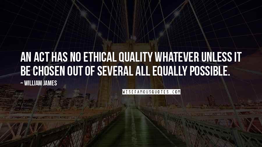 William James Quotes: An act has no ethical quality whatever unless it be chosen out of several all equally possible.