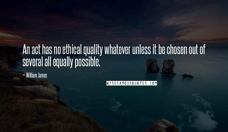 William James Quotes: An act has no ethical quality whatever unless it be chosen out of several all equally possible.