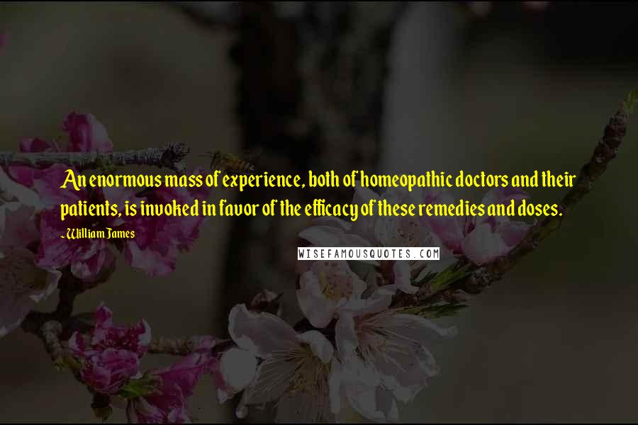 William James Quotes: An enormous mass of experience, both of homeopathic doctors and their patients, is invoked in favor of the efficacy of these remedies and doses.