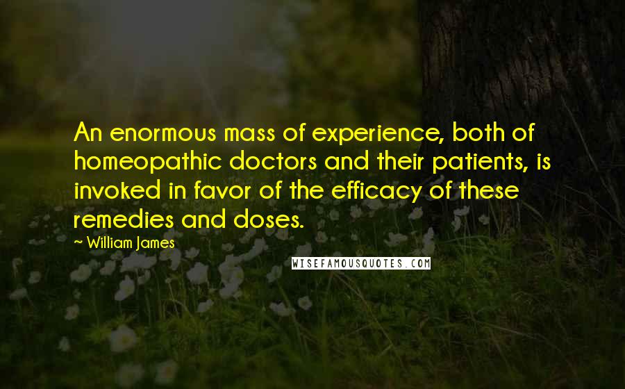 William James Quotes: An enormous mass of experience, both of homeopathic doctors and their patients, is invoked in favor of the efficacy of these remedies and doses.