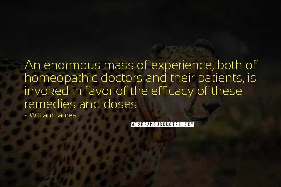 William James Quotes: An enormous mass of experience, both of homeopathic doctors and their patients, is invoked in favor of the efficacy of these remedies and doses.