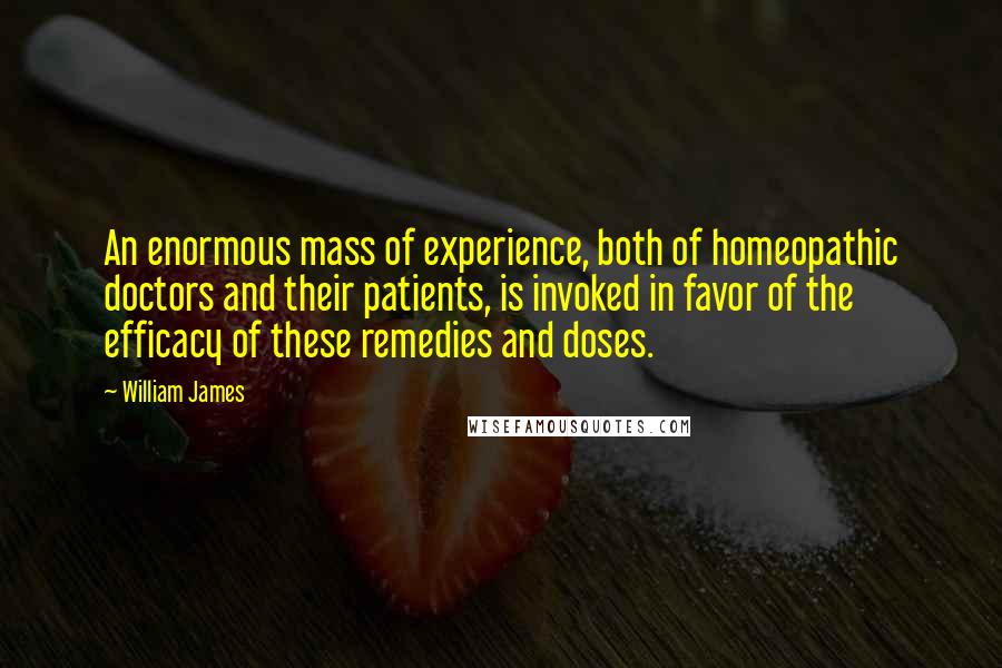 William James Quotes: An enormous mass of experience, both of homeopathic doctors and their patients, is invoked in favor of the efficacy of these remedies and doses.