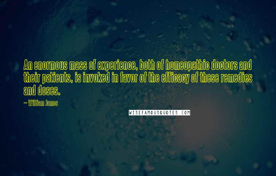 William James Quotes: An enormous mass of experience, both of homeopathic doctors and their patients, is invoked in favor of the efficacy of these remedies and doses.