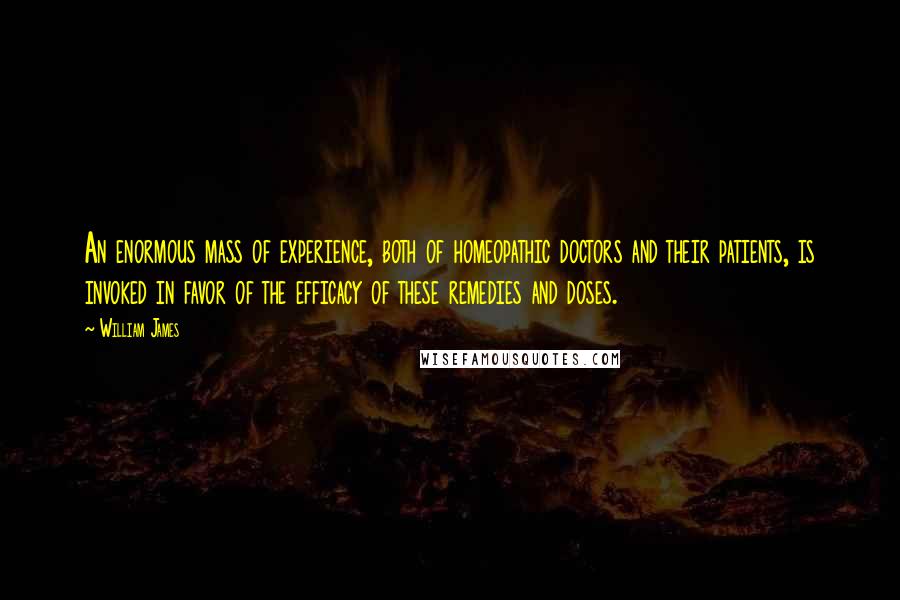 William James Quotes: An enormous mass of experience, both of homeopathic doctors and their patients, is invoked in favor of the efficacy of these remedies and doses.