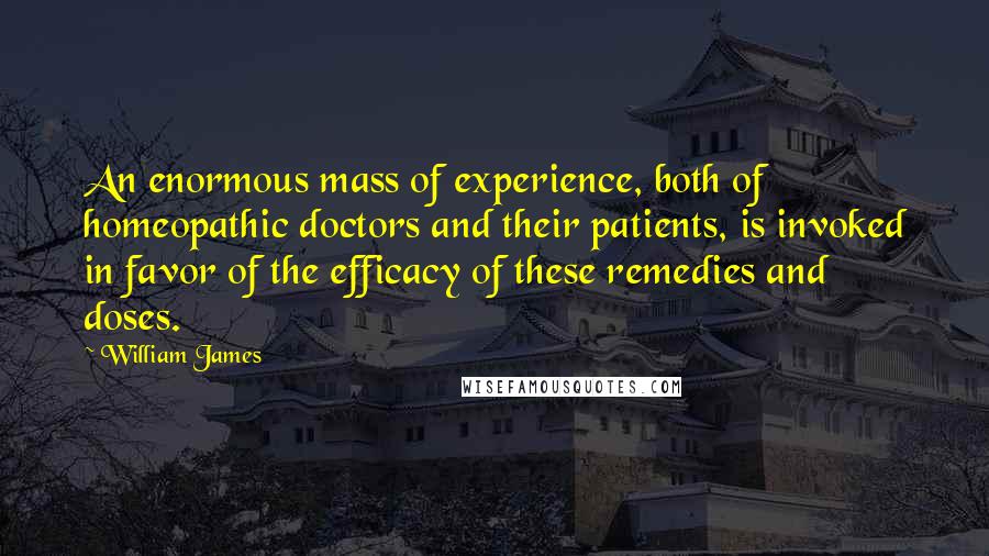 William James Quotes: An enormous mass of experience, both of homeopathic doctors and their patients, is invoked in favor of the efficacy of these remedies and doses.