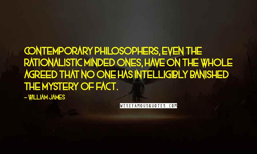 William James Quotes: Contemporary philosophers, even the rationalistic minded ones, have on the whole agreed that no one has intelligibly banished the mystery of fact.