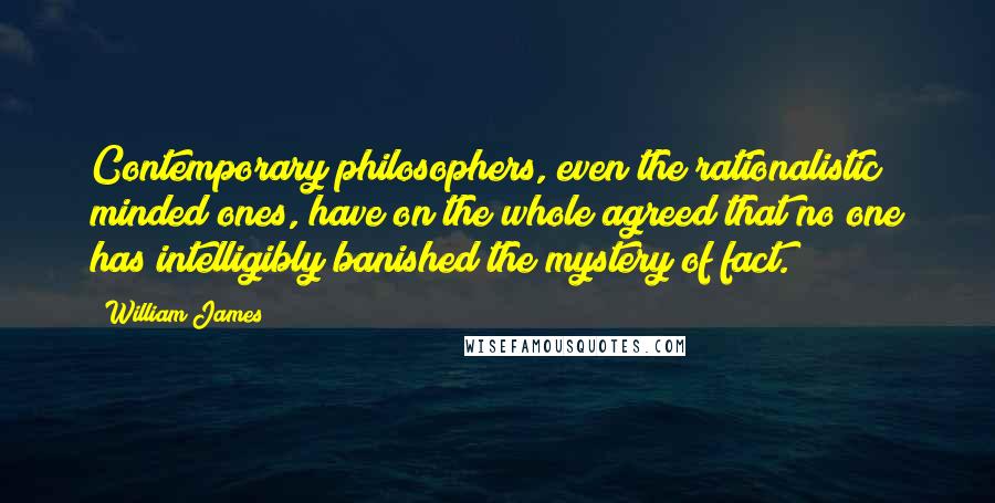 William James Quotes: Contemporary philosophers, even the rationalistic minded ones, have on the whole agreed that no one has intelligibly banished the mystery of fact.