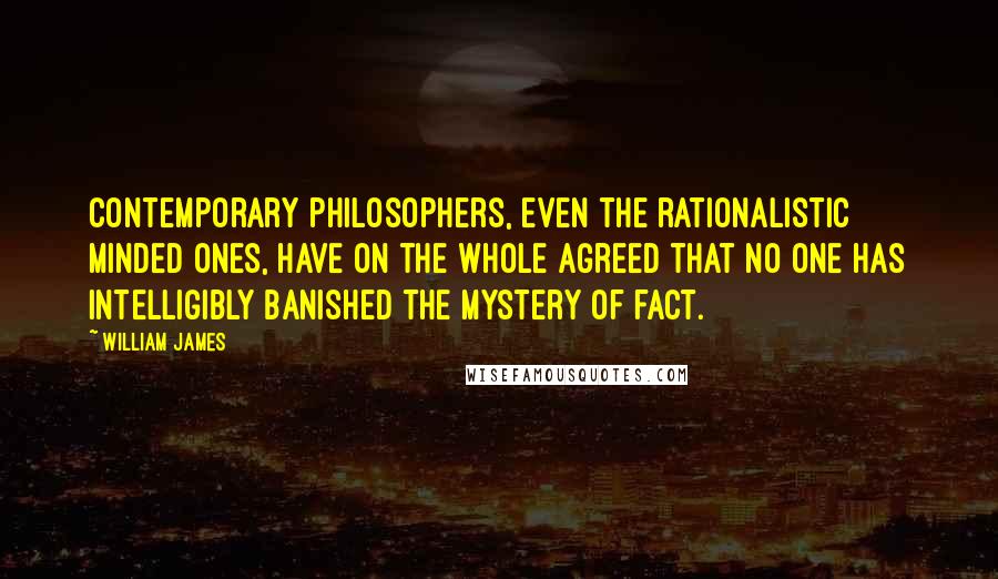 William James Quotes: Contemporary philosophers, even the rationalistic minded ones, have on the whole agreed that no one has intelligibly banished the mystery of fact.