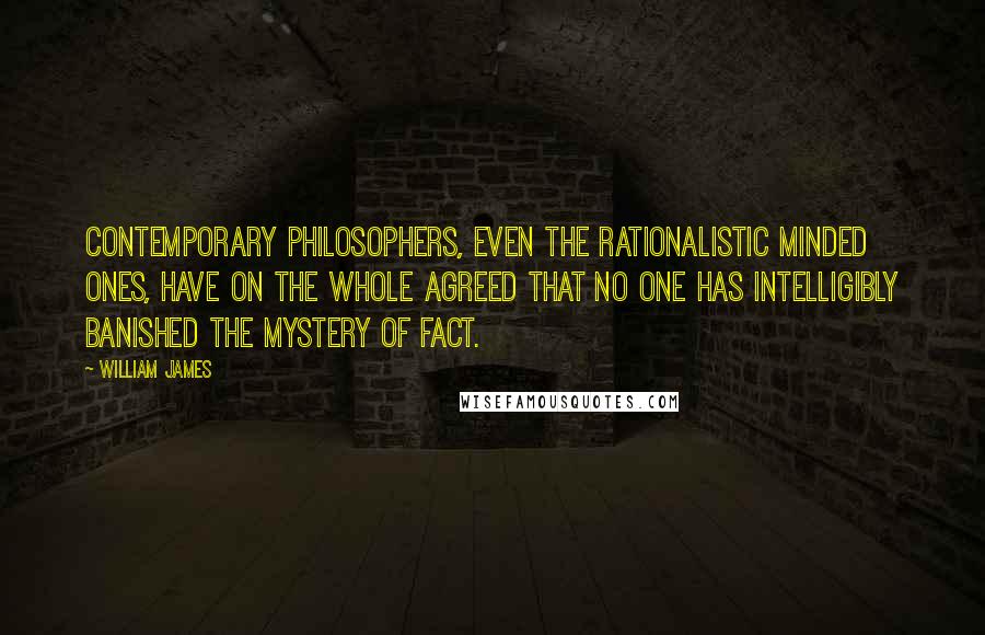 William James Quotes: Contemporary philosophers, even the rationalistic minded ones, have on the whole agreed that no one has intelligibly banished the mystery of fact.