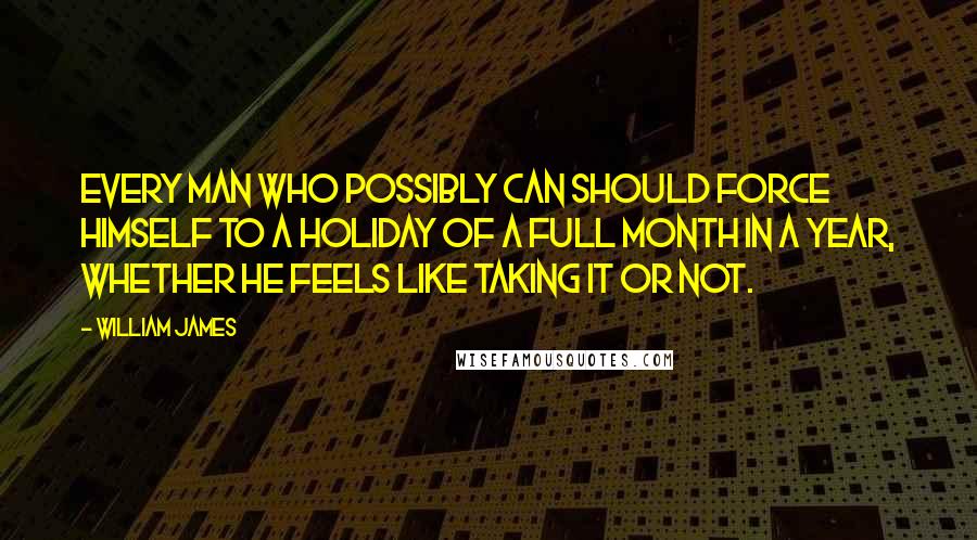 William James Quotes: Every man who possibly can should force himself to a holiday of a full month in a year, whether he feels like taking it or not.