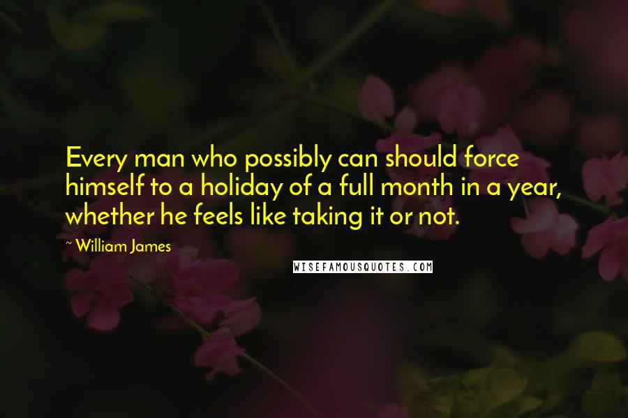 William James Quotes: Every man who possibly can should force himself to a holiday of a full month in a year, whether he feels like taking it or not.