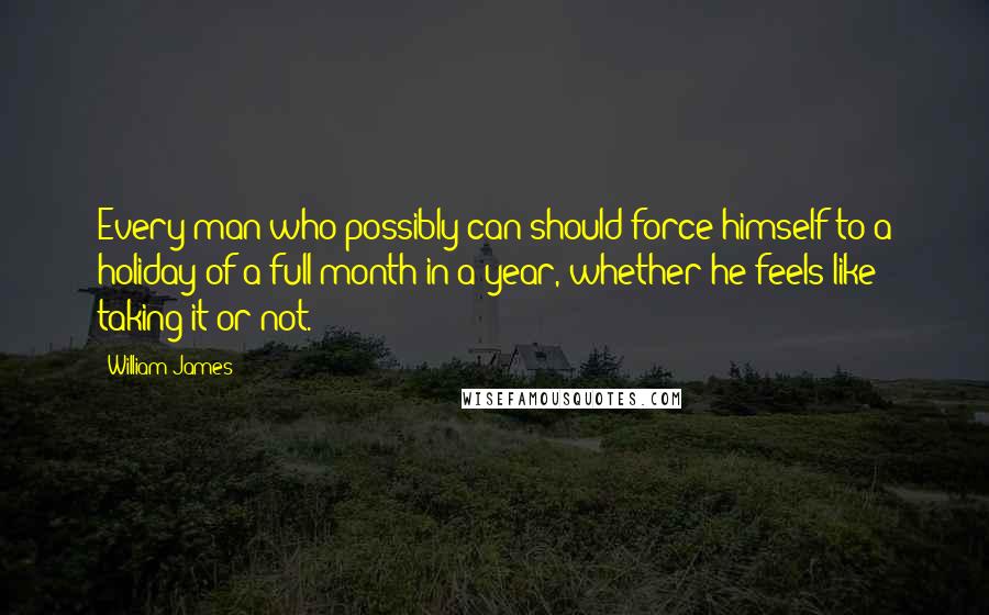 William James Quotes: Every man who possibly can should force himself to a holiday of a full month in a year, whether he feels like taking it or not.