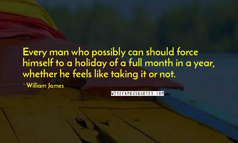 William James Quotes: Every man who possibly can should force himself to a holiday of a full month in a year, whether he feels like taking it or not.