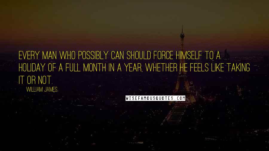 William James Quotes: Every man who possibly can should force himself to a holiday of a full month in a year, whether he feels like taking it or not.