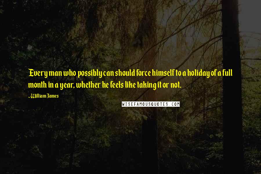 William James Quotes: Every man who possibly can should force himself to a holiday of a full month in a year, whether he feels like taking it or not.