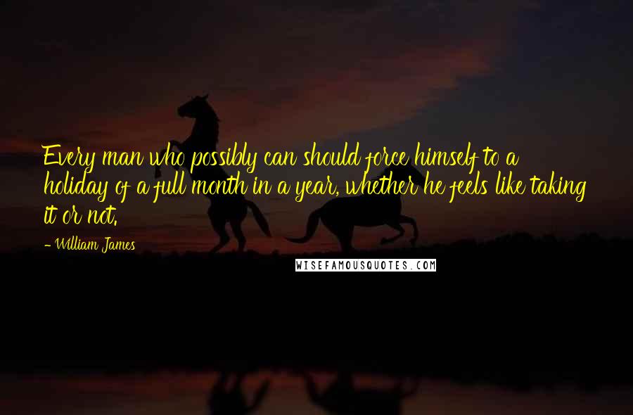 William James Quotes: Every man who possibly can should force himself to a holiday of a full month in a year, whether he feels like taking it or not.