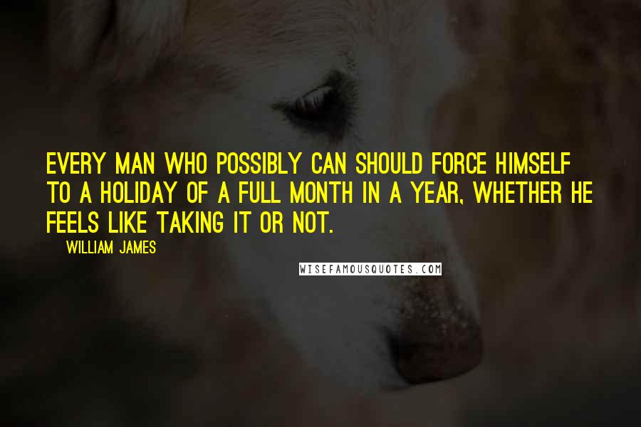 William James Quotes: Every man who possibly can should force himself to a holiday of a full month in a year, whether he feels like taking it or not.