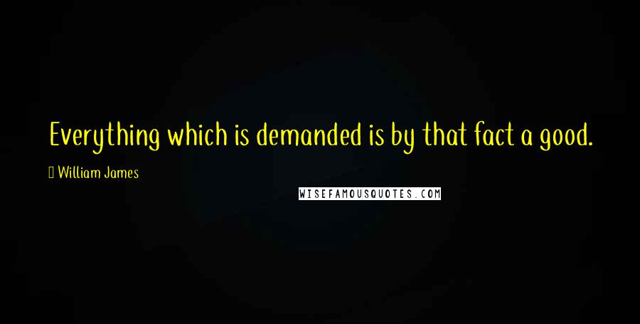 William James Quotes: Everything which is demanded is by that fact a good.