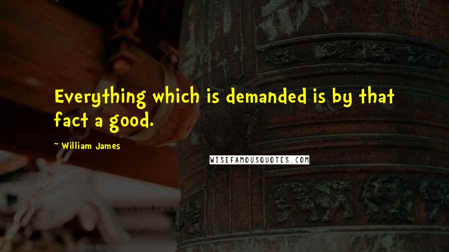 William James Quotes: Everything which is demanded is by that fact a good.