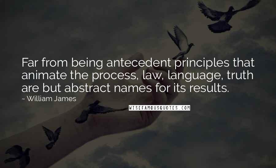 William James Quotes: Far from being antecedent principles that animate the process, law, language, truth are but abstract names for its results.