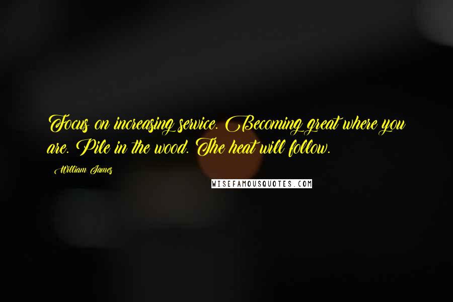 William James Quotes: Focus on increasing service. Becoming great where you are. Pile in the wood. The heat will follow.