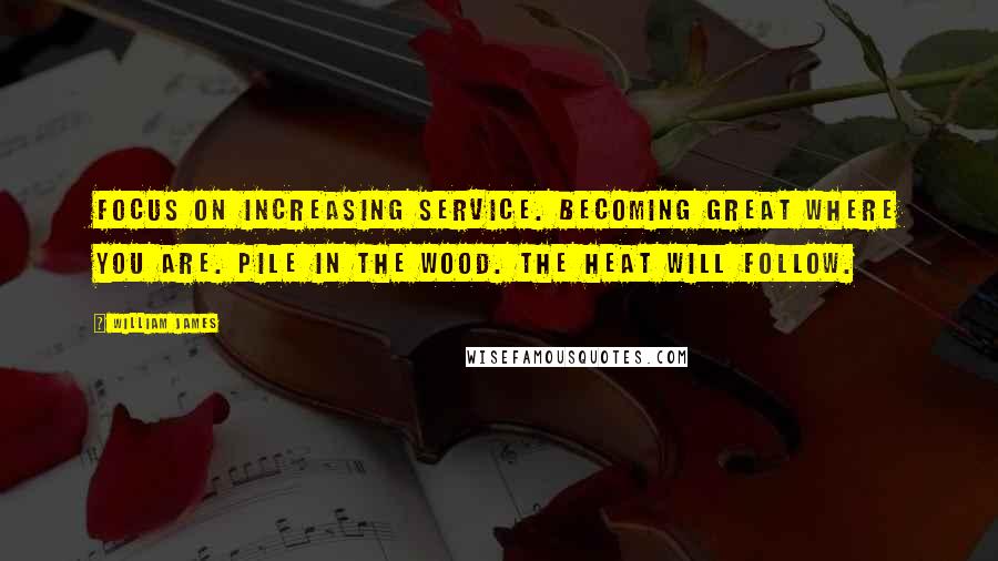 William James Quotes: Focus on increasing service. Becoming great where you are. Pile in the wood. The heat will follow.