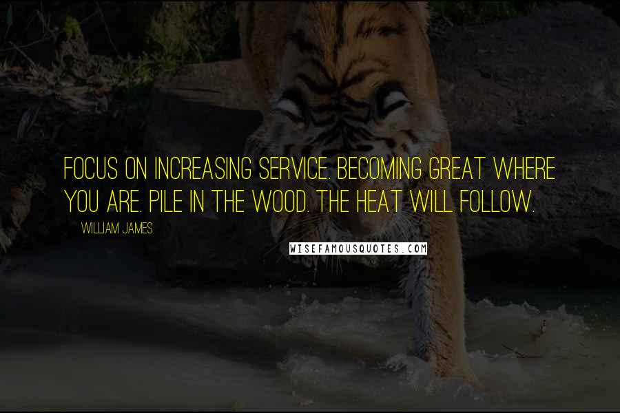William James Quotes: Focus on increasing service. Becoming great where you are. Pile in the wood. The heat will follow.