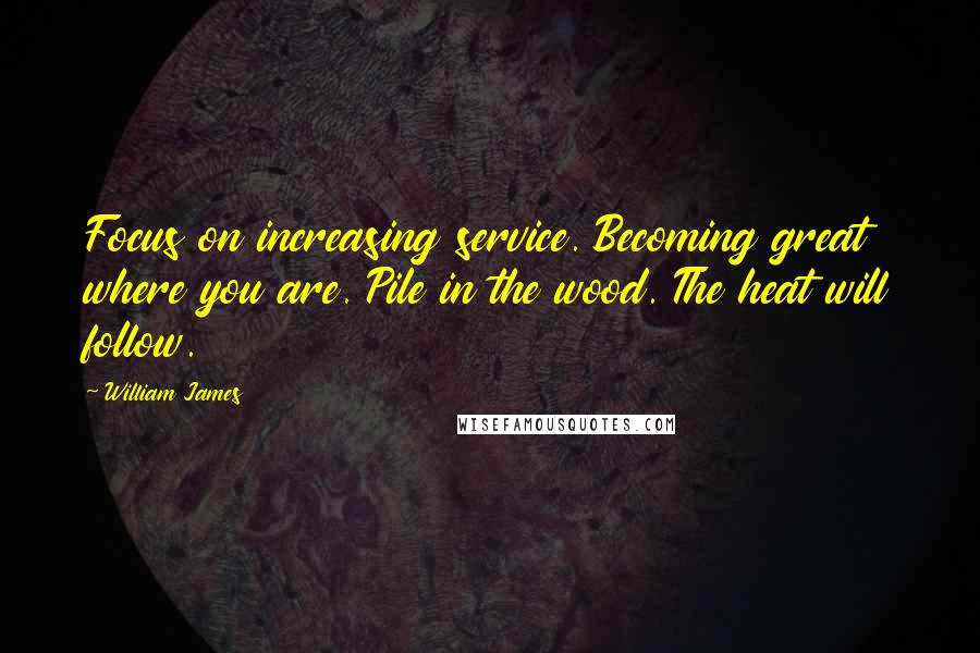 William James Quotes: Focus on increasing service. Becoming great where you are. Pile in the wood. The heat will follow.