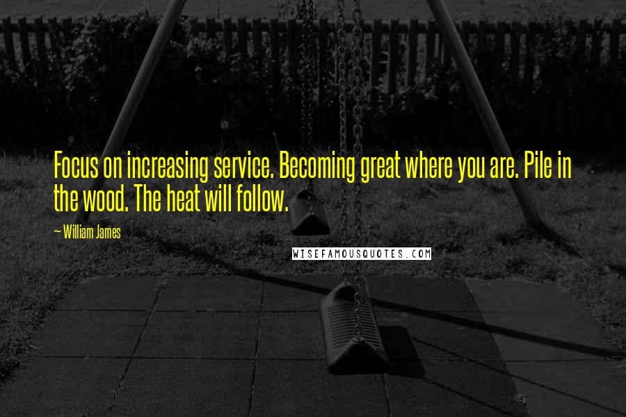 William James Quotes: Focus on increasing service. Becoming great where you are. Pile in the wood. The heat will follow.