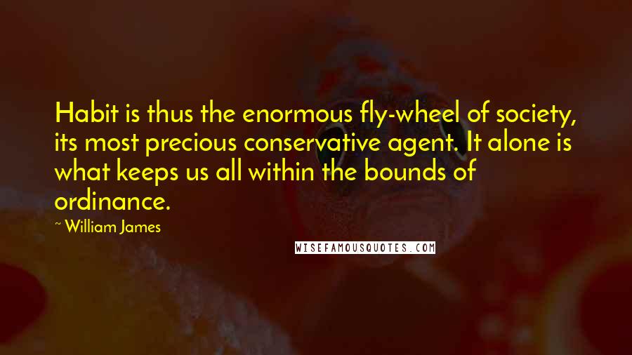 William James Quotes: Habit is thus the enormous fly-wheel of society, its most precious conservative agent. It alone is what keeps us all within the bounds of ordinance.