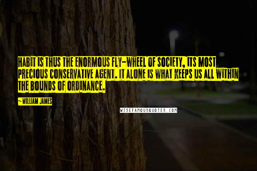 William James Quotes: Habit is thus the enormous fly-wheel of society, its most precious conservative agent. It alone is what keeps us all within the bounds of ordinance.