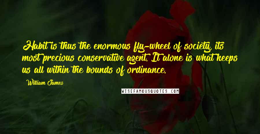 William James Quotes: Habit is thus the enormous fly-wheel of society, its most precious conservative agent. It alone is what keeps us all within the bounds of ordinance.