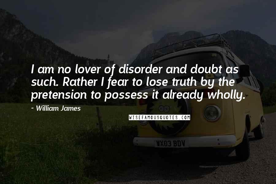 William James Quotes: I am no lover of disorder and doubt as such. Rather I fear to lose truth by the pretension to possess it already wholly.