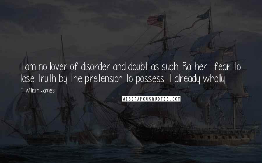 William James Quotes: I am no lover of disorder and doubt as such. Rather I fear to lose truth by the pretension to possess it already wholly.